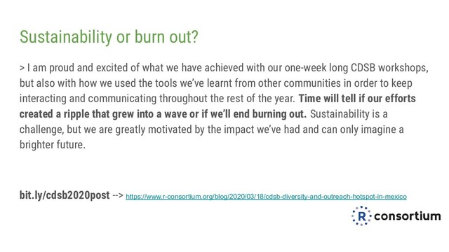 Sustainability or burn out?
> I am proud and excited of what we have achieved with our one-week long CDSB workshops,
but also with how we used the tools we’ve learnt from other communities in order to keep
interacting and communicating throughout the rest of the year. Time will tell if our efforts
created a ripple that grew into a wave or if we’ll end burning out. Sustainability is a
challenge, but we are greatly motivated by the impact we’ve had and can only imagine a
brighter future.
bit.ly/cdsb2020post --> https://www.r-consortium.org/blog/2020/03/18/cdsb-diversity-and-outreach-hotspot-in-mexico
