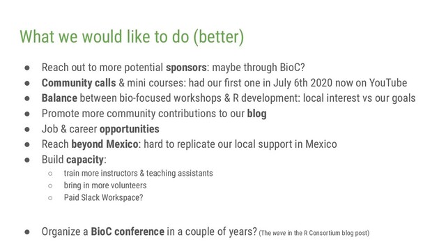 What we would like to do (better)
● Reach out to more potential sponsors: maybe through BioC?
● Community calls & mini courses: had our ﬁrst one in July 6th 2020 now on YouTube
● Balance between bio-focused workshops & R development: local interest vs our goals
● Promote more community contributions to our blog
● Job & career opportunities
● Reach beyond Mexico: hard to replicate our local support in Mexico
● Build capacity:
○ train more instructors & teaching assistants
○ bring in more volunteers
○ Paid Slack Workspace?
● Organize a BioC conference in a couple of years? (The wave in the R Consortium blog post)
