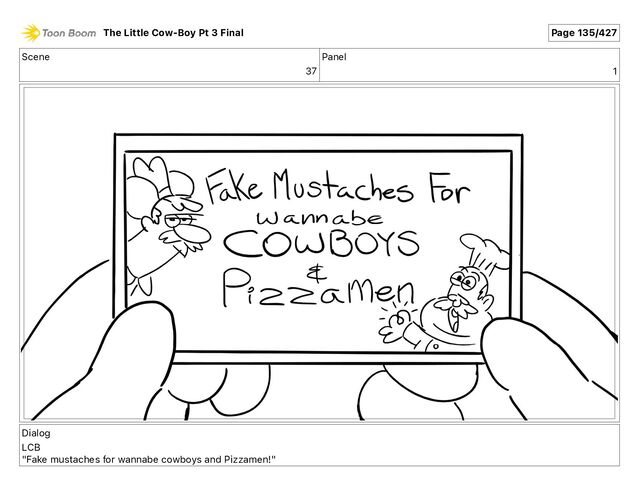 Scene
37
Panel
1
Dialog
LCB
"Fake mustaches for wannabe cowboys and Pizzamen!"
The Little Cow-Boy Pt 3 Final Page 135/427
