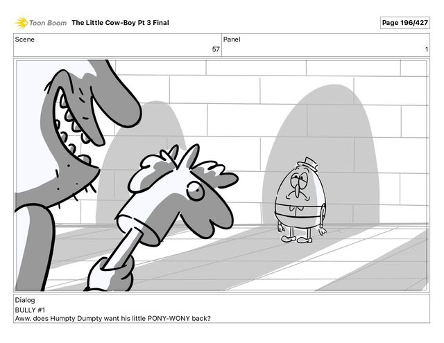 Scene
57
Panel
1
Dialog
BULLY #1
Aww. does Humpty Dumpty want his little PONY-WONY back?
The Little Cow-Boy Pt 3 Final Page 196/427
