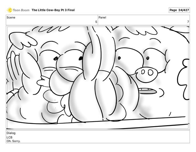Scene
5
Panel
7
Dialog
LCB
Oh. Sorry.
The Little Cow-Boy Pt 3 Final Page 24/427
