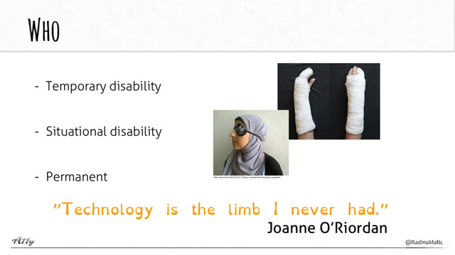 Who
- Temporary disability
- Situational disability
- Permanent
”Technology is the limb I never had.”
Joanne O’Riordan
http://selouk.me/2013/10/31/7-things-i-learned-from-wearing-an-eyepatch/
