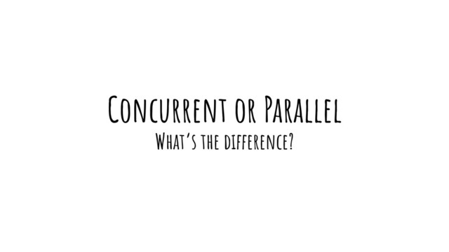 Concurrent or Parallel
What’s the difference?
