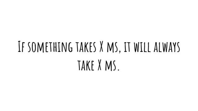 If something takes X ms, it will always
take X ms.
