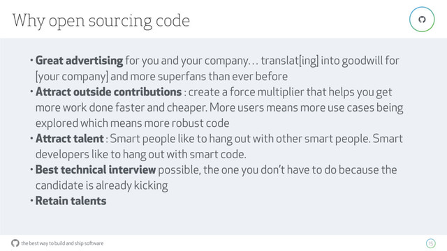 the best way to build and ship software
Why open sourcing code
15
"
• Great advertising for you and your company… translat[ing] into goodwill for
[your company] and more superfans than ever before
• Attract outside contributions : create a force multiplier that helps you get
more work done faster and cheaper. More users means more use cases being
explored which means more robust code
• Attract talent : Smart people like to hang out with other smart people. Smart
developers like to hang out with smart code.
• Best technical interview possible, the one you don’t have to do because the
candidate is already kicking
• Retain talents
