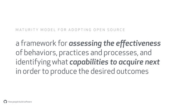 How people build software
"
a framework for assessing the eﬀectiveness
of behaviors, practices and processes, and
identifying what capabilities to acquire next
in order to produce the desired outcomes
M A T U R I T Y M O D E L F O R A D O P T I N G O P E N S O U R C E
