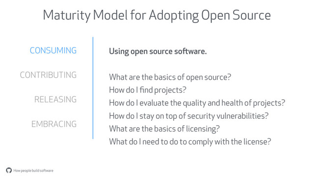 How people build software
"
Maturity Model for Adopting Open Source
CONSUMING
CONTRIBUTING
RELEASING
EMBRACING
Using open source software.
What are the basics of open source?
How do I ﬁnd projects?
How do I evaluate the quality and health of projects?
How do I stay on top of security vulnerabilities?
What are the basics of licensing?
What do I need to do to comply with the license?
