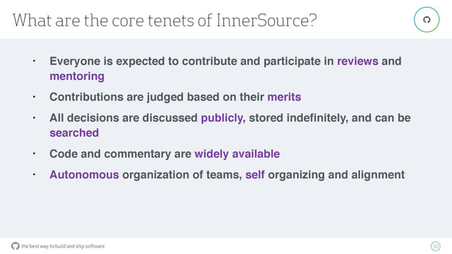 the best way to build and ship software
What are the core tenets of InnerSource?
30
"
• Everyone is expected to contribute and participate in reviews and
mentoring
• Contributions are judged based on their merits
• All decisions are discussed publicly, stored indeﬁnitely, and can be
searched
• Code and commentary are widely available
• Autonomous organization of teams, self organizing and alignment
