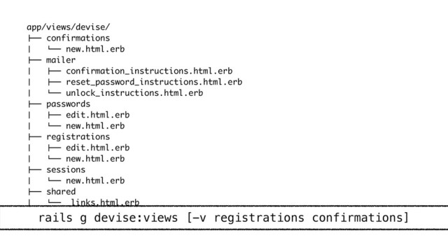 app/views/devise/
"## confirmations
$ # new.html.erb
"## mailer
$ "## confirmation_instructions.html.erb
$ "## reset_password_instructions.html.erb
$ # unlock_instructions.html.erb
"## passwords
$ "## edit.html.erb
$ # new.html.erb
"## registrations
$ "## edit.html.erb
$ # new.html.erb
"## sessions
$ # new.html.erb
"## shared
$ # _links.html.erb
# unlocks
# new.html.erb
rails g devise:views [-v registrations confirmations]
