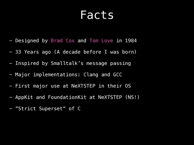 Facts
- Designed by Brad Cox and Tom Love in 1984
- 33 Years ago (A decade before I was born)
- Inspired by Smalltalk’s message passing
- Major implementations: Clang and GCC
- First major use at NeXTSTEP in their OS
- AppKit and FoundationKit at NeXTSTEP (NS!)
- “Strict Superset“ of C
