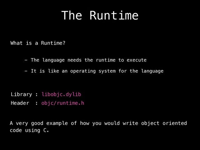 The Runtime
What is a Runtime?
- The language needs the runtime to execute
- It is like an operating system for the language
Library : libobjc.dylib
Header : objc/runtime.h
A very good example of how you would write object oriented
code using C.

