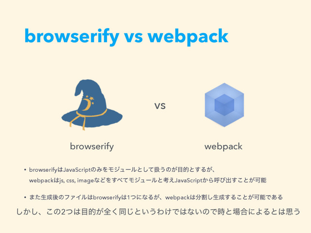 browserify vs webpack
͔͠͠ɺ͜ͷ2ͭ͸໨త͕શ͘ಉ͡ͱ͍͏Θ͚Ͱ͸ͳ͍ͷͰ࣌ͱ৔߹ʹΑΔͱ͸ࢥ͏
• browserify͸JavaScriptͷΈΛϞδϡʔϧͱͯ͠ѻ͏ͷ͕໨తͱ͢Δ͕ɺ 
webpack͸js, css, imageͳͲΛ͢΂ͯϞδϡʔϧͱߟ͑JavaScript͔Βݺͼग़͢͜ͱ͕Մೳ
• ·ͨੜ੒ޙͷϑΝΠϧ͸browserify͸1ͭʹͳΔ͕ɺwebpack͸෼ׂ͠ੜ੒͢Δ͜ͱ͕ՄೳͰ͋Δ
vs
browserify webpack
