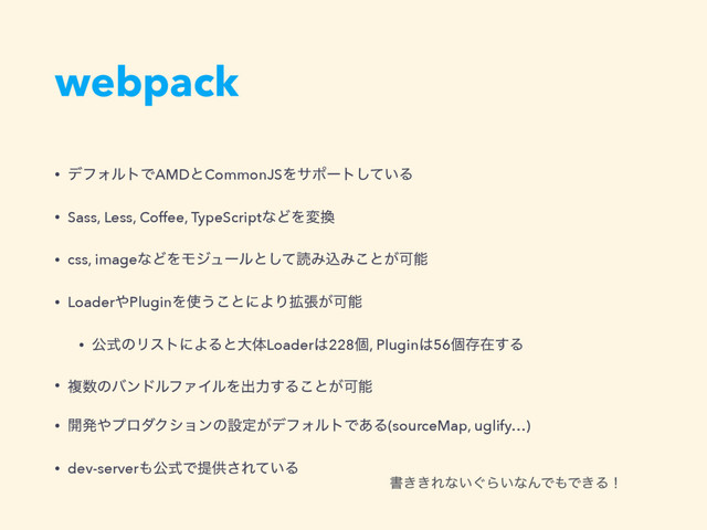 webpack
• σϑΥϧτͰAMDͱCommonJSΛαϙʔτ͍ͯ͠Δ
• Sass, Less, Coffee, TypeScriptͳͲΛม׵
• css, imageͳͲΛϞδϡʔϧͱͯ͠ಡΈࠐΈ͜ͱ͕Մೳ
• Loader΍PluginΛ࢖͏͜ͱʹΑΓ֦ு͕Մೳ
• ެࣜͷϦετʹΑΔͱେମLoader͸228ݸ, Plugin͸56ݸଘࡏ͢Δ
• ෳ਺ͷόϯυϧϑΝΠϧΛग़ྗ͢Δ͜ͱ͕Մೳ
• ։ൃ΍ϓϩμΫγϣϯͷઃఆ͕σϑΥϧτͰ͋Δ(sourceMap, uglify…)
• dev-server΋ެࣜͰఏڙ͞Ε͍ͯΔ
ॻ͖͖Εͳ͍͙Β͍ͳΜͰ΋Ͱ͖Δʂ
