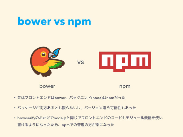 bower vs npm
• ੲ͸ϑϩϯτΤϯυ͸bowerɺόοΫΤϯυ(node)͸npmͩͬͨ
• ύοέʔδ͕྆ํ͋Δͱ΋ݶΒͳ͍͠ɺόʔδϣϯҧ͏Մೳੑ΋͋ͬͨ
• browserifyͷ͓͔͛Ͱnode.jsͱಉ͡ͰϑϩϯτΤϯυͷίʔυ΋ϞδϡʔϧػೳΛ࢖͍ 
ॻ͚ΔΑ͏ʹͳͬͨͨΊɺnpmͰͷ؅ཧͷํָ͕ʹͳͬͨ
bower npm
vs
