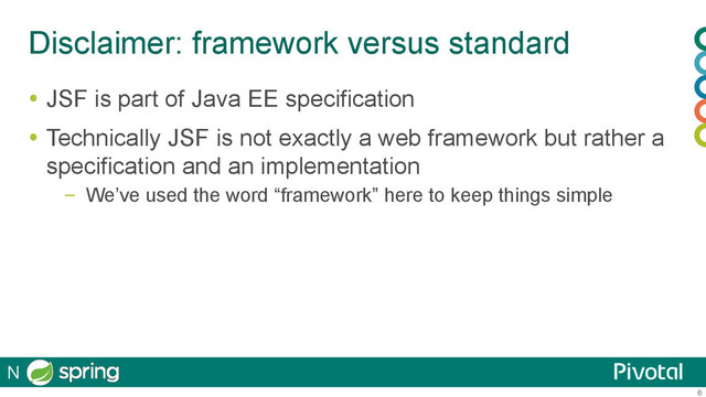 6
Disclaimer: framework versus standard
  JSF is part of Java EE specification
  Technically JSF is not exactly a web framework but rather a
specification and an implementation
–  We’ve used the word “framework” here to keep things simple
N
