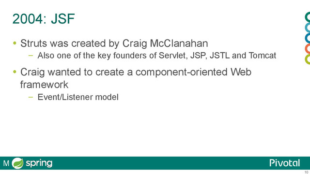 10
2004: JSF
  Struts was created by Craig McClanahan
–  Also one of the key founders of Servlet, JSP, JSTL and Tomcat
  Craig wanted to create a component-oriented Web
framework
–  Event/Listener model
M
