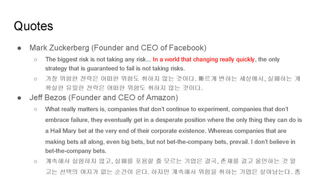 Quotes
● Mark Zuckerberg (Founder and CEO of Facebook)
○ The biggest risk is not taking any risk... In a world that changing really quickly, the only
strategy that is guaranteed to fail is not taking risks.
○ 가장 위험한 전략은 어떠한 위험도 취하지 않는 것이다. 빠르게 변하는 세상에서, 실패하는 게
확실한 유일한 전략은 어떠한 위험도 취하지 않는 것이다.
● Jeff Bezos (Founder and CEO of Amazon)
○ What really matters is, companies that don’t continue to experiment, companies that don’t
embrace failure, they eventually get in a desperate position where the only thing they can do is
a Hail Mary bet at the very end of their corporate existence. Whereas companies that are
making bets all along, even big bets, but not bet-the-company bets, prevail. I don’t believe in
bet-the-company bets.
○ 계속해서 실험하지 않고, 실패를 포용할 줄 모르는 기업은 결국, 존재를 걸고 올인하는 것 말
고는 선택의 여지가 없는 순간이 온다. 하지만 계속해서 위험을 취하는 기업은 살아남는다. 종
