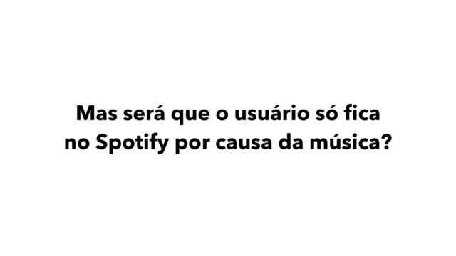 Mas será que o usuário só ﬁca
no Spotify por causa da música?
