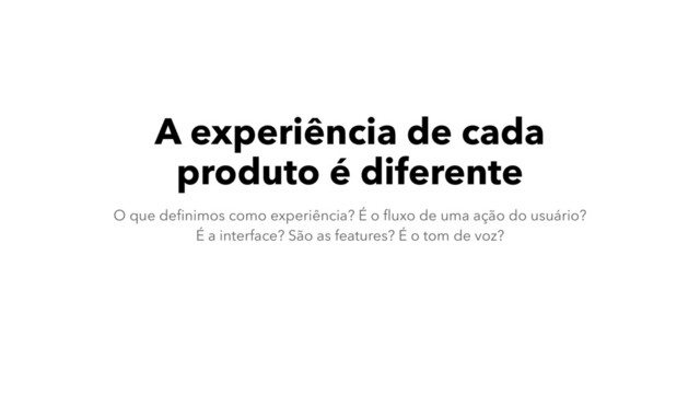 A experiência de cada
produto é diferente
O que deﬁnimos como experiência? É o ﬂuxo de uma ação do usuário?  
É a interface? São as features? É o tom de voz?

