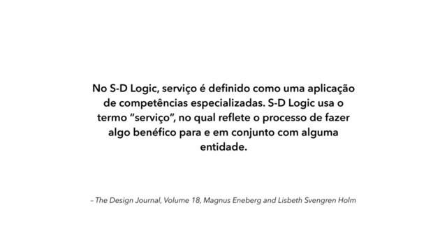 – The Design Journal, Volume 18, Magnus Eneberg and Lisbeth Svengren Holm
No S-D Logic, serviço é deﬁnido como uma aplicação
de competências especializadas. S-D Logic usa o
termo “serviço”, no qual reﬂete o processo de fazer
algo benéﬁco para e em conjunto com alguma
entidade.
