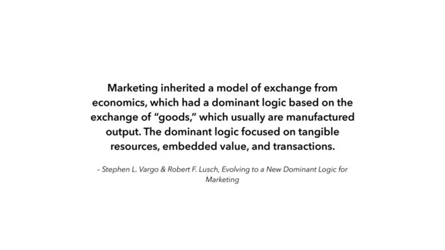 – Stephen L. Vargo & Robert F. Lusch, Evolving to a New Dominant Logic for
Marketing
Marketing inherited a model of exchange from
economics, which had a dominant logic based on the
exchange of “goods,” which usually are manufactured
output. The dominant logic focused on tangible
resources, embedded value, and transactions.

