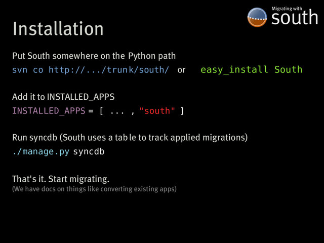 Installation
south
Migrating�with
Put�South�somewhere�on�the�Python�path
svn co http://.../trun k/south/ easy_install South
or
Add�it�to�INSTALLED_APPS
INSTALLED_APPS = [ ... , "south" ]
Run�syncdb�(South�uses�a�table�to�track�applied�migrations)
./manage.py syncdb
That's�it.�Start�migrating.
(We�have�docs�on�things�like�converting�existing�apps)
