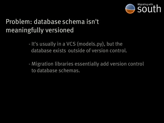 Problem:�database�schema�isn't
meaningfully�versioned
south
Migrating�with
-�It's�usually�in�a�VCS�(models.py),�but�the
��database�exists��outside�of�version�control.
-�Migration�libraries�essentially�add�version�control
��to�database�schemas.
