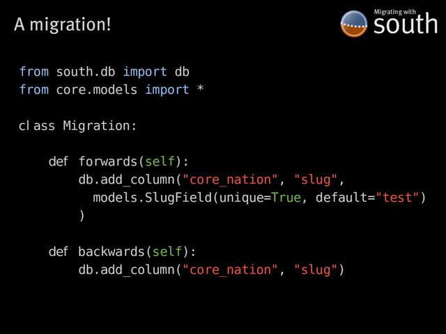 A�migration! south
Migrating�with
from south.db import db
from core.models import *
cl ass Migration:
def forwards(self):
db.add_column("core_nation", "slug",
models.SlugField(unique=True, default="test")
)
def backwards(self):
db.add_column("core_nation", "slug")

