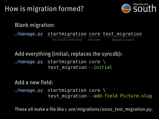 How�is�migration�formed? south
Migrating�with
./manage.py startmigration core test_migration
The�South�command App�name Migration�name
./manage.py startmigration core \
test_migration
Blank�migration:
Add�everything�(initial;�replaces�the�syncdb):
--initial
./manage.py startmigration core \
test_migration
Add�a�new�field:
--add-field Picture.slug
These�all�make�a�file�like�c ore/migrations/0002_test_migration.py.

