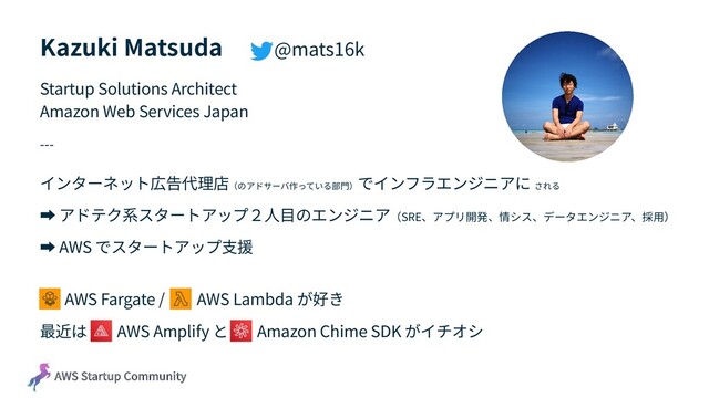 AWS Startup Community
Kazuki Matsuda @mats16k
Startup Solutions Architect
Amazon Web Services Japan
---
インターネット広告代理店（のアドサーバ作っている部⾨）
でインフラエンジニアに される
➡ アドテク系スタートアップ２⼈⽬のエンジニア（SRE、アプリ開発、情シス、データエンジニア、採⽤）
➡ AWS でスタートアップ⽀援
AWS Fargate / AWS Lambda が好き
最近は AWS Amplify と Amazon Chime SDK がイチオシ

