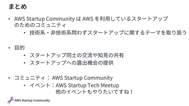 AWS Startup Community
まとめ
• AWS Startup Community は AWS を利⽤しているスタートアップ
のためのコミュニティ
• 技術系・⾮技術系問わずスタートアップに関するテーマを取り扱う
• ⽬的
• スタートアップ同⼠の交流や知⾒の共有
• スタートアップへの露出機会の提供
• コミュニティ： AWS Startup Community
• イベント：AWS Startup Tech Meetup
他のイベントもやりたいですね！
