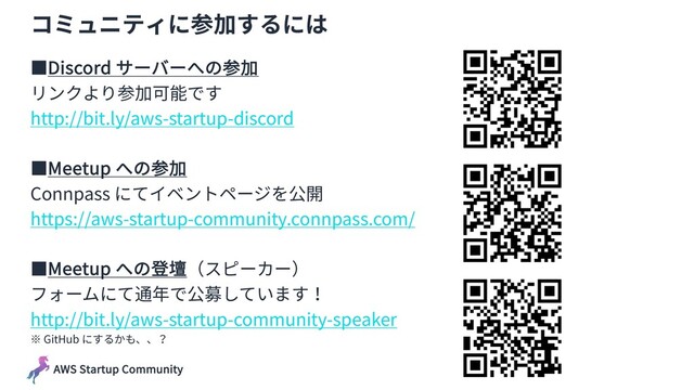 AWS Startup Community
コミュニティに参加するには
■Discord サーバーへの参加
リンクより参加可能です
http://bit.ly/aws-startup-discord
■Meetup への参加
Connpass にてイベントページを公開
https://aws-startup-community.connpass.com/
■Meetup への登壇（スピーカー）
フォームにて通年で公募しています！
http://bit.ly/aws-startup-community-speaker
※ GitHub にするかも、、？
