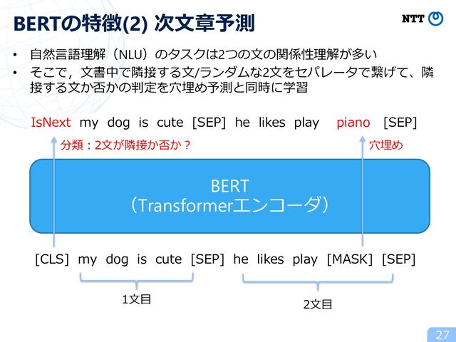 BERT
（Transformerエンコーダ）
• ⾃然⾔語理解（NLU）のタスクは2つの⽂の関係性理解が多い
• そこで，⽂書中で隣接する⽂/ランダムな2⽂をセパレータで繋げて、隣
接する⽂か否かの判定を⽳埋め予測と同時に学習
27
BERTの特徴(2) 次⽂章予測
[CLS] my dog is cute [SEP] he likes play [MASK] [SEP]
2⽂⽬
1⽂⽬
IsNext my dog is cute [SEP] he likes play piano [SEP]
分類︓2⽂が隣接か否か︖ ⽳埋め
