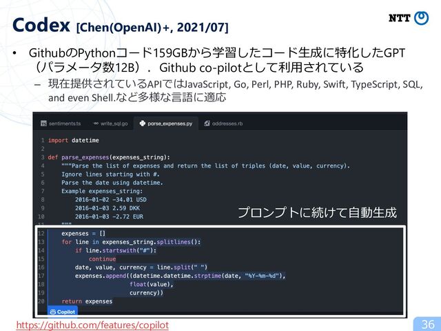 • GithubのPythonコード159GBから学習したコード⽣成に特化したGPT
（パラメータ数12B）．Github co-pilotとして利⽤されている
– 現在提供されているAPIではJavaScript, Go, Perl, PHP, Ruby, Swift, TypeScript, SQL,
and even Shell.など多様な⾔語に適応
36
Codex [Chen(OpenAI)+, 2021/07]
https://github.com/features/copilot
プロンプトに続けて⾃動⽣成
