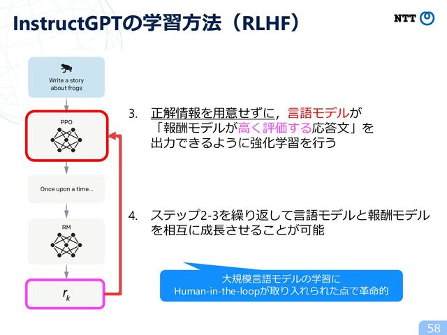 58
InstructGPTの学習⽅法（RLHF）
3. 正解情報を⽤意せずに，⾔語モデルが
「報酬モデルが⾼く評価する応答⽂」を
出⼒できるように強化学習を⾏う
4. ステップ2-3を繰り返して⾔語モデルと報酬モデル
を相互に成⻑させることが可能
⼤規模⾔語モデルの学習に
Human-in-the-loopが取り⼊れられた点で⾰命的
