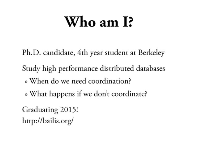 Who am I?
Ph.D. candidate, 4th year student at Berkeley
Study high performance distributed databases
» When do we need coordination?
» What happens if we don’t coordinate?
Graduating 2015!
http://bailis.org/
