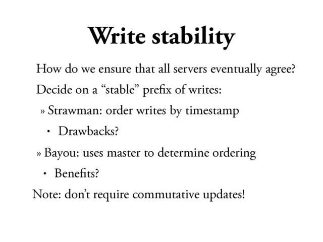 Write stability
How do we ensure that all servers eventually agree?
Decide on a “stable” preﬁx of writes:
» Strawman: order writes by timestamp
• Drawbacks?
» Bayou: uses master to determine ordering
• Beneﬁts?
Note: don’t require commutative updates!
