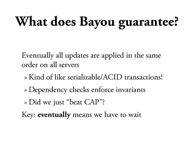 What does Bayou guarantee?
Eventually all updates are applied in the same
order on all servers
» Kind of like serializable/ACID transactions!
» Dependency checks enforce invariants
» Did we just “beat CAP”?
Key: eventually means we have to wait
