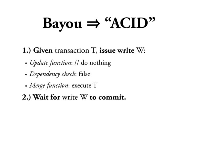 Bayou 㱺 “ACID”
1.) Given transaction T, issue write W:
» Update function: // do nothing
» Dependency check: false
» Merge function: execute T
2.) Wait for write W to commit.
