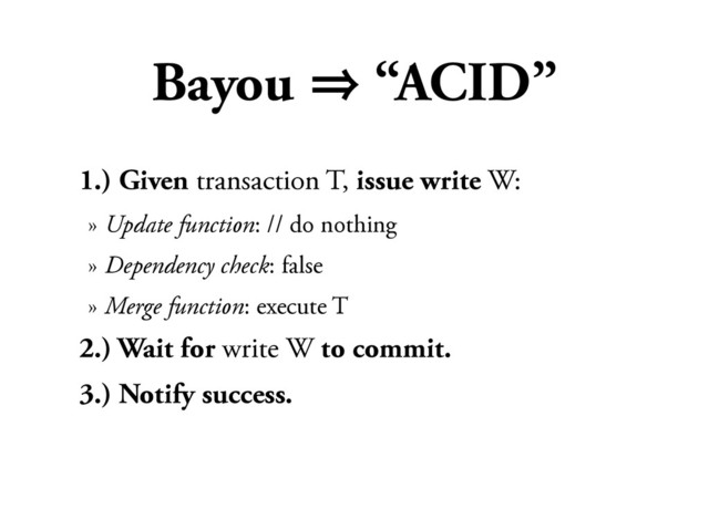 Bayou 㱺 “ACID”
1.) Given transaction T, issue write W:
» Update function: // do nothing
» Dependency check: false
» Merge function: execute T
2.) Wait for write W to commit.
3.) Notify success.
