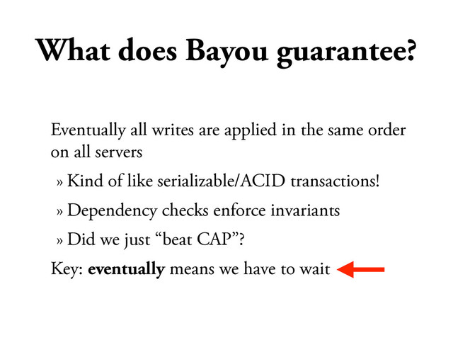 What does Bayou guarantee?
Eventually all writes are applied in the same order
on all servers
» Kind of like serializable/ACID transactions!
» Dependency checks enforce invariants
» Did we just “beat CAP”?
Key: eventually means we have to wait
