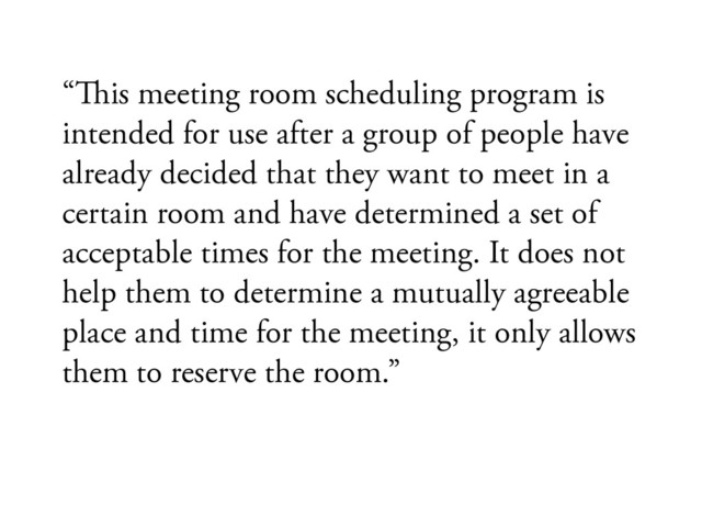 “#is meeting room scheduling program is
intended for use after a group of people have
already decided that they want to meet in a
certain room and have determined a set of
acceptable times for the meeting. It does not
help them to determine a mutually agreeable
place and time for the meeting, it only allows
them to reserve the room.”
