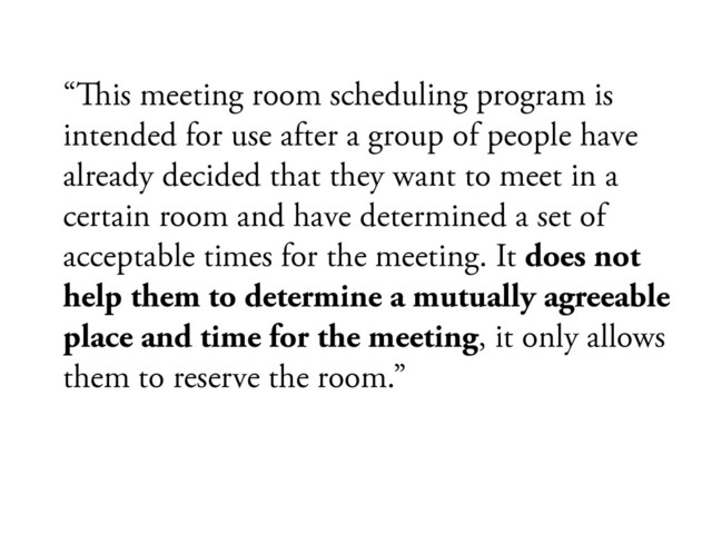 “#is meeting room scheduling program is
intended for use after a group of people have
already decided that they want to meet in a
certain room and have determined a set of
acceptable times for the meeting. It does not
help them to determine a mutually agreeable
place and time for the meeting, it only allows
them to reserve the room.”
