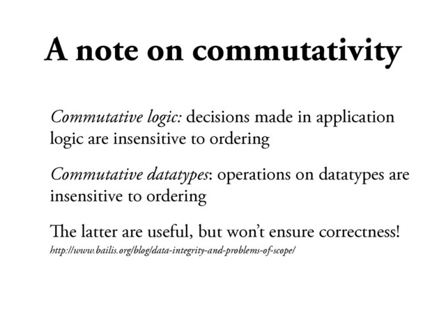 A note on commutativity
Commutative logic: decisions made in application
logic are insensitive to ordering
Commutative datatypes: operations on datatypes are
insensitive to ordering
#e latter are useful, but won’t ensure correctness!
http://www.bailis.org/blog/data-integrity-and-problems-of-scope/
