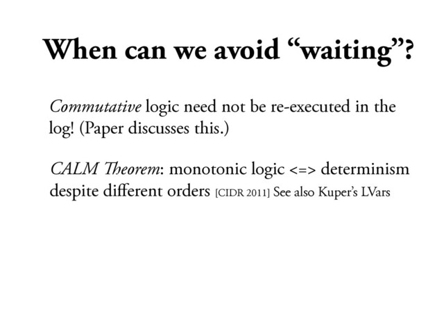 When can we avoid “waiting”?
CALM !eorem: monotonic logic <=> determinism
despite diﬀerent orders [CIDR 2011] See also Kuper’s LVars
Commutative logic need not be re-executed in the
log! (Paper discusses this.)
