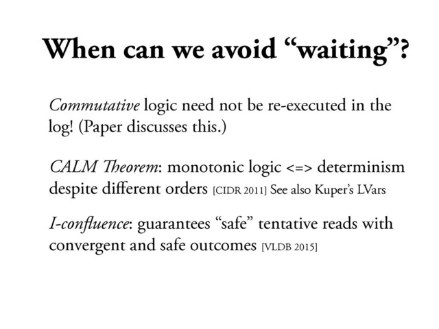 When can we avoid “waiting”?
CALM !eorem: monotonic logic <=> determinism
despite diﬀerent orders [CIDR 2011] See also Kuper’s LVars
I-conﬂuence: guarantees “safe” tentative reads with
convergent and safe outcomes [VLDB 2015]
Commutative logic need not be re-executed in the
log! (Paper discusses this.)
