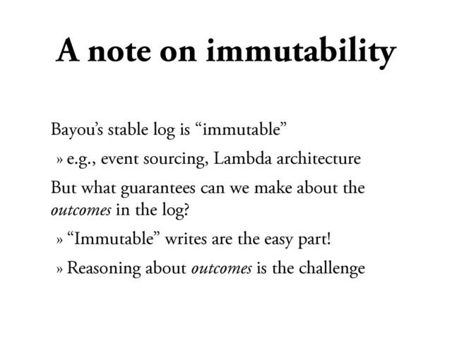 A note on immutability
Bayou’s stable log is “immutable”
» e.g., event sourcing, Lambda architecture
But what guarantees can we make about the
outcomes in the log?
» “Immutable” writes are the easy part!
» Reasoning about outcomes is the challenge

