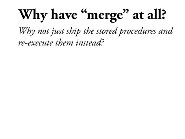 Why have “merge” at all?
Why not just ship the stored procedures and
re-execute them instead?
