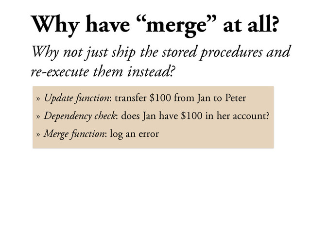 Why have “merge” at all?
Why not just ship the stored procedures and
re-execute them instead?
» Update function: transfer $100 from Jan to Peter
» Dependency check: does Jan have $100 in her account?
» Merge function: log an error
