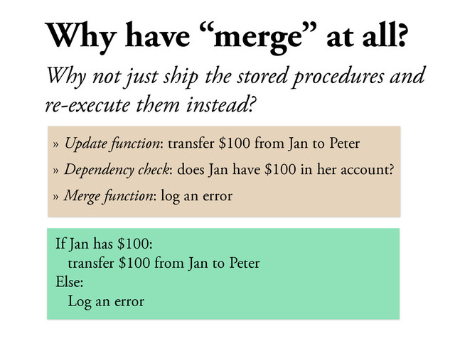 Why have “merge” at all?
Why not just ship the stored procedures and
re-execute them instead?
» Update function: transfer $100 from Jan to Peter
» Dependency check: does Jan have $100 in her account?
» Merge function: log an error
If Jan has $100:
transfer $100 from Jan to Peter
Else:
Log an error

